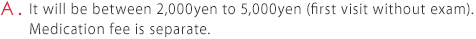 A. It will be between 2,000yen to 5,000yen (first visit without exam).  Medication fee is separate.